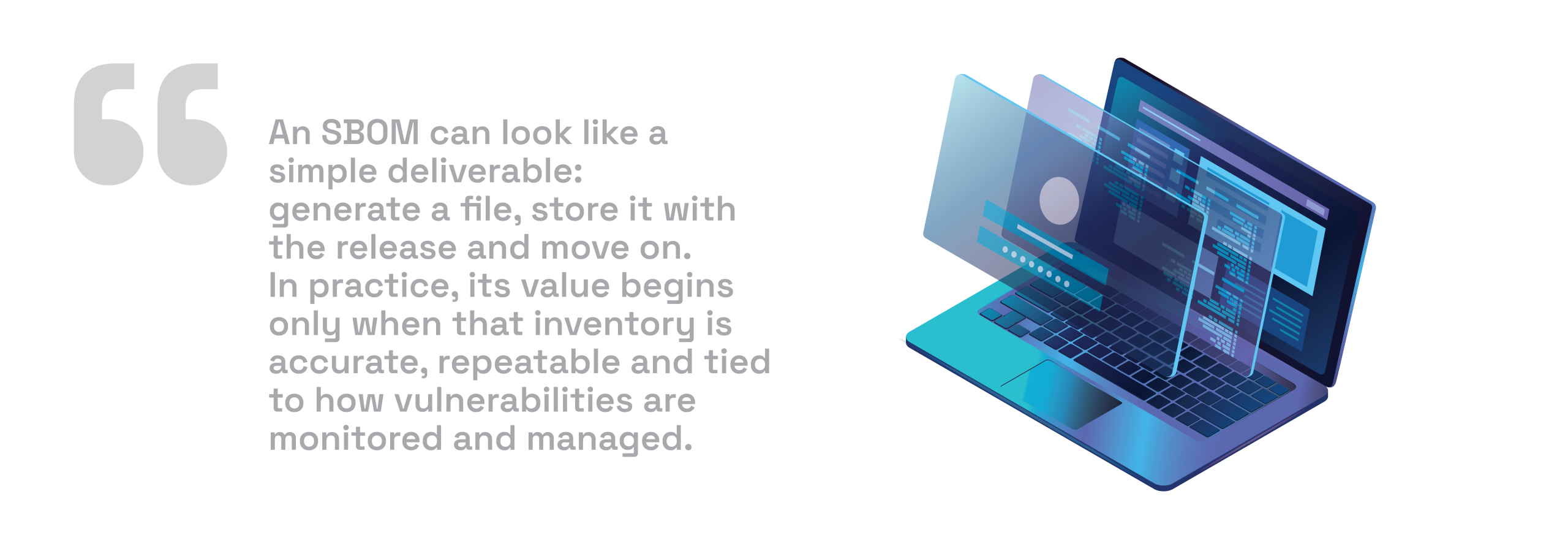 An SBOM can look like a simple deliverable: generate a file, store it with the release and move on. In practice, its value begins only when that inventory is accurate, repeatable and tied to how vulnerabilities are monitored and managed.